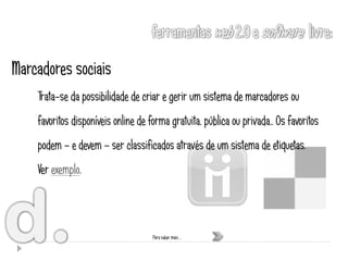 Marcadores sociais
    Trata-se da possibilidade de criar e gerir um sistema de marcadores ou
    favoritos disponíveis online de forma gratuita, pública ou privada,. Os favoritos
    podem – e devem – ser classificados através de um sistema de etiquetas.
    Ver exemplo.



                                     Para saber mais …
 