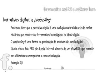 Narrativas digitais e podcasting
     Podemos dizer que a narrativa digital é uma evolução natural da arte de contar
     histórias que recorre às ferramentas tecnológicas da idade digital.
     O podcasting é uma forma de publicação de arquivos de media digital
     (áudio, vídeo, foto, PPS, etc…) pela Internet, através de um feed RSS, que permite
     aos utilizadores acompanhar a sua actualização.
     Exemplo (1)
                                     Para saber mais …
 