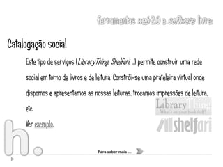Catalogação social
     Este tipo de serviços (LibraryThing, Shelfari, …) permite construir uma rede
     social em torno de livros e de leitura. Constrói-se uma prateleira virtual onde
     dispomos e apresentamos as nossas leituras, trocamos impressões de leitura,
     etc.
     Ver exemplo.


                                    Para saber mais …
 