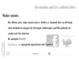 Redes sociais
    Nos últimos anos, redes sociais como o Twitter e o Facebook têm-se afirmado
    como verdadeiros espaços de interacção, colaboração e partilha podendo ser
    usados com fins diversos.
    Ver exemplos (1) e (2).
    Exemplo de wiki agregando experiências (em Espanha).

                                 Para saber mais …
 