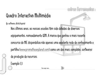 Quadro Interactivo Multimédia
(e software ActivInspire)
      Nos últimos anos, as nossas escolas têm sido dotadas de diversos
      equipamentos, nomeadamente QIM. A marca que ganhou o mais recente
      concurso do ME disponibiliza não apenas uma excelente rede de conhecimento e
      partilha (www.prometheanplanet.com) como um dos mais completos softwares
      de produção de recursos.
      Exemplo (1)
                                  Para saber mais …
 