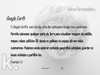Google Earth
   O Google Earth é, sem dúvida, uma das aplicações Google mais poderosas.
   Permite sobrevoar qualquer parte da Terra para visualizar imagens de satélite,
   mapas, relevo, edifícios 3D, desde as galáxias no espaço até aos vales
   submarinos. Podemos ainda explorar conteúdo geográfico complexo, guardar os
   locais visitados e partilhá-los.
   Exemplo (1)
                                  Para saber mais …
 