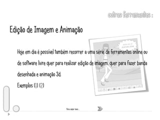 Edição de Imagem e Animação

  Hoje em dia é possível também recorrer a uma série de ferramentas online ou
  de software livre quer para realizar edição de imagem, quer para fazer banda
  desenhada e animação 3d.
  Exemplos (1) (2)


                              Para saber mais …
 