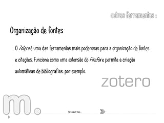 Organização de fontes
  O Zotero é uma das ferramentas mais poderosas para a organização de fontes
  e citações. Funciona como uma extensão do Firefox e permite a criação
  automáticas de bibliografias, por exemplo.




                                 Para saber mais …
 