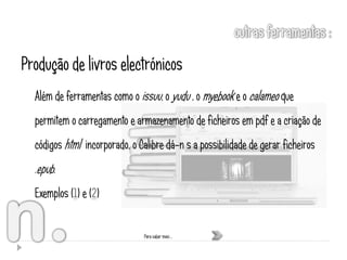 Produção de livros electrónicos
  Além de ferramentas como o issuu, o yudu , o myebook e o calameo que
  permitem o carregamento e armazenamento de ficheiros em pdf e a criação de
  códigos html incorporado, o Calibre dá-n s a possibilidade de gerar ficheiros
  .epub.
  Exemplos (1) e (2)


                                Para saber mais …
 
