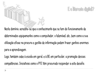 Neste domínio, acredita-se que o conhecimento que se tem do funcionamento de
determinados equipamentos como o computador, o telemóvel, etc., bem como a sua
utilização eficaz na procura e gestão de informação podem trazer ganhos enormes
para a aprendizagem.
Logo, também cabe à escola em geral, e à BE em particular, a promoção dessas
competências. Iniciativas como o PTE têm procurado responder a este desafio.
 
