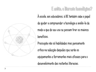 À escola, aos educadores, à BE também cabe o papel
de ajudar a compreender a tecnologia e avaliá-la de
modo a que do seu uso se possam tirar os maiores
benefícios.
Pressupõe não só habilidades mas pensamento
crítico na selecção daqueles que serão os
equipamentos e ferramentas mais eficazes para o
desenvolvimento das restantes literacias.
 
