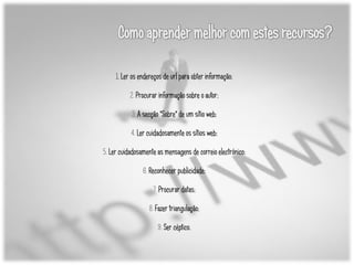 1. Ler os endereços de url para obter informação;

           2. Procurar informação sobre o autor;

           3. A secção "Sobre" de um sítio web;

           4. Ler cuidadosamente os sítios web;

5. Ler cuidadosamente as mensagens de correio electrónico;

                6. Reconhecer publicidade;

                    7. Procurar datas;

                   8. Fazer triangulação;

                      9. Ser céptico.
 