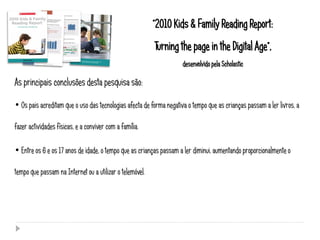 “2010 Kids & Family Reading Report:
                                                          Turning the page in the Digital Age”,
                                                                     desenvolvido pela Scholastic

As principais conclusões desta pesquisa são:

• Os pais acreditam que o uso das tecnologias afecta de forma negativa o tempo que as crianças passam a ler livros, a

fazer actividades físicas, e a conviver com a família.

• Entre os 6 e os 17 anos de idade, o tempo que as crianças passam a ler diminui, aumentando proporcionalmente o

tempo que passam na Internet ou a utilizar o telemóvel.
 