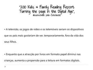 “2010 Kids & Family Reading Report:
               Turning the page in the Digital Age”,
                         desenvolvido pela Scholastic




• A televisão, os jogos de vídeo e os telemóveis seriam os dispositivos

que os pais mais gostariam de ver, temporariamente, fora da vida dos

seus filhos.



• Enquanto que a atracção por livros em formato papel diminui nas

crianças, aumenta a propensão para a leitura em formatos digitais.
 