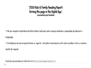 “2010 Kids & Family Reading Report:
                                    Turning the page in the Digital Age”,
                                                 desenvolvido pela Scholastic




• No que respeita à importância da leitura lúdica, tento pais como crianças destacam a capacidade de potenciar a

imaginação.

• As hipóteses de uma criança terminar ou “agarrar” uma leitura são maiores se for esta a escolher o livro e o mesmo

não lhe for imposto.



Conclusões apresentadas por Carlos Vaz num Fórum da Comunidade Interactic 2.0.
 