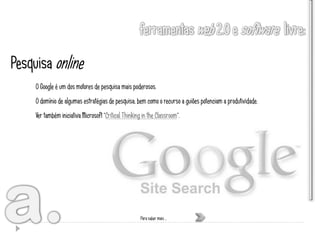 Pesquisa online
     O Google é um dos motores de pesquisa mais poderosos.
     O domínio de algumas estratégias de pesquisa, bem como o recurso a guiões potenciam a produtividade.
     Ver também iniciativa Microsoft “Critical Thinking in the Classroom”.




                                                       Para saber mais …
 