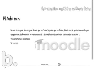 Plataformas

    De uma forma geral, têm-se generalizado, quer no Ensino Superior, quer no Básico, plataformas de gestão da aprendizagem
    que permitem, de forma mais ou menos acessível, a disponibilização de conteúdos e actividades aos alunos e,
    frequentemente, a colaboração.
    Ver exemplo.




                                                   Para saber mais …
 