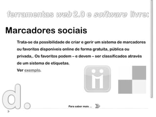 Marcadores sociais
  Trata-se da possibilidade de criar e gerir um sistema de marcadores
  ou favoritos disponíveis online de forma gratuita, pública ou
  privada,. Os favoritos podem – e devem – ser classificados através
  de um sistema de etiquetas.
  Ver exemplo.




                              Para saber mais …
 