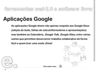Aplicações Google
  As aplicações Google dizem não apenas respeito aos Google Docs
  (edição de texto, folhas de cálculo/formulários e apresentações)
  mas também ao Calendário, Google Talk, Google Sites, entre várias
  outras que permitem desenvolver trabalho colaborativo de forma
  fácil a quem tiver uma conta Gmail.




                             Para saber mais …
 