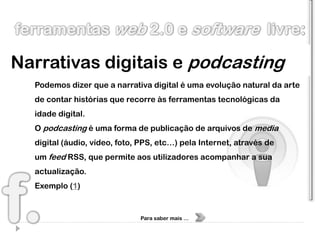 Narrativas digitais e podcasting
  Podemos dizer que a narrativa digital é uma evolução natural da arte
  de contar histórias que recorre às ferramentas tecnológicas da
  idade digital.
  O podcasting é uma forma de publicação de arquivos de media
  digital (áudio, vídeo, foto, PPS, etc…) pela Internet, através de
  um feed RSS, que permite aos utilizadores acompanhar a sua
  actualização.
  Exemplo (1)


                              Para saber mais …
 