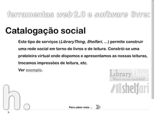 Catalogação social
  Este tipo de serviços (LibraryThing, Shelfari, …) permite construir
  uma rede social em torno de livros e de leitura. Constrói-se uma
  prateleira virtual onde dispomos e apresentamos as nossas leituras,
  trocamos impressões de leitura, etc.
  Ver exemplo.




                             Para saber mais …
 