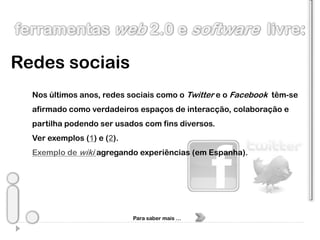 Redes sociais
  Nos últimos anos, redes sociais como o Twitter e o Facebook têm-se
  afirmado como verdadeiros espaços de interacção, colaboração e
  partilha podendo ser usados com fins diversos.
  Ver exemplos (1) e (2).
  Exemplo de wiki agregando experiências (em Espanha).




                            Para saber mais …
 