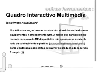 Quadro Interactivo Multimédia
(e software ActivInspire)

  Nos últimos anos, as nossas escolas têm sido dotadas de diversos
  equipamentos, nomeadamente QIM. A marca que ganhou o mais
  recente concurso do ME disponibiliza não apenas uma excelente
  rede de conhecimento e partilha (www.prometheanplanet.com)
  como um dos mais completos softwares de produção de recursos.
  Exemplo (1)




                            Para saber mais …
 
