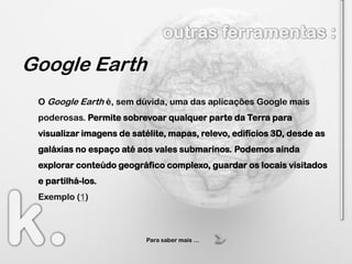 Google Earth
 O Google Earth é, sem dúvida, uma das aplicações Google mais
 poderosas. Permite sobrevoar qualquer parte da Terra para
 visualizar imagens de satélite, mapas, relevo, edifícios 3D, desde as
 galáxias no espaço até aos vales submarinos. Podemos ainda
 explorar conteúdo geográfico complexo, guardar os locais visitados
 e partilhá-los.
 Exemplo (1)



                           Para saber mais …
 