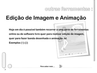 Edição de Imagem e Animação
 Hoje em dia é possível também recorrer a uma série de ferramentas
 online ou de software livre quer para realizar edição de imagem,
 quer para fazer banda desenhada e animação 3d.
 Exemplos (1) (2)




                           Para saber mais …
 