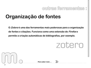 Organização de fontes
 O Zotero é uma das ferramentas mais poderosas para a organização
 de fontes e citações. Funciona como uma extensão do Firefox e
 permite a criação automáticas de bibliografias, por exemplo.




                           Para saber mais …
 