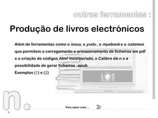 Produção de livros electrónicos
 Além de ferramentas como o issuu, o yudu , o myebook e o calameo
 que permitem o carregamento e armazenamento de ficheiros em pdf
 e a criação de códigos html incorporado, o Calibre dá-n s a
 possibilidade de gerar ficheiros .epub.
 Exemplos (1) e (2)




                            Para saber mais …
 