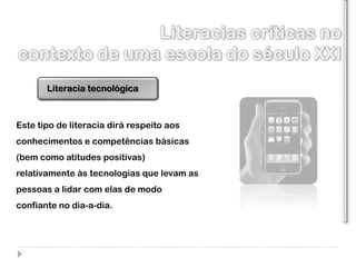 Literacia tecnológica



Este tipo de literacia dirá respeito aos
conhecimentos e competências básicas
(bem como atitudes positivas)
relativamente às tecnologias que levam as
pessoas a lidar com elas de modo
confiante no dia-a-dia.
 