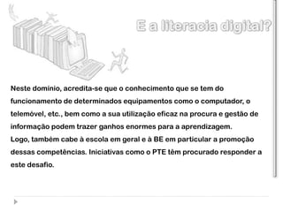 Neste domínio, acredita-se que o conhecimento que se tem do
funcionamento de determinados equipamentos como o computador, o
telemóvel, etc., bem como a sua utilização eficaz na procura e gestão de
informação podem trazer ganhos enormes para a aprendizagem.
Logo, também cabe à escola em geral e à BE em particular a promoção
dessas competências. Iniciativas como o PTE têm procurado responder a
este desafio.
 