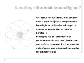 À escola, aos educadores, à BE também
cabe o papel de ajudar a compreender a
tecnologia e avaliá-la de modo a que do
seu uso se possam tirar os maiores
benefícios.
Pressupõe não só habilidades mas
pensamento crítico na selecção daqueles
que serão os equipamentos e ferramentas
mais eficazes para o desenvolvimento das
restantes literacias.
 