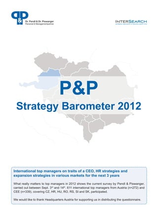 Dr. Pendl & Dr. Piswanger
        Personal & Managementpartner




                                       P&P
 Strategy Barometer 2012




International top managers on traits of a CEO, HR strategies and
expansion strategies in various markets for the next 3 years

What really matters to top managers in 2012 shows the current survey by Pendl & Piswanger,
carried out between Sept. 3rd and 14th. 611 international top managers from Austria (n=272) and
CEE (n=339), covering CZ, HR, HU, RO, RS, SI and SK, participated.

We would like to thank Headquarters Austria for supporting us in distributing the questionnaire.
 