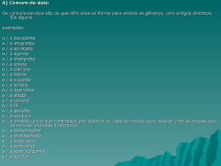 A) Comum-de-dois:

Os comuns-de-dois são os que têm uma só forma para ambos os gêneros, com artigos distintos:
    Eis alguns

exemplos:

o   /   a estudante
o   /   a imigrante
o   /   a acrobata
o   /   a agente
o   /   a intérprete
o   /   a lojista
o   /   a patriota
o   /   a mártir
o   /   a viajante
o   /   a artista
o   /   a aspirante
o   /   a atleta
o   /   a camelô
o   /   a fã
o   /   a gerente
o   /   a médium
o   /   a modelo (indivíduo contratado por agência ou casa de modas para desfilar com as roupas que
        devem ser exibidas à clientela)
o   /   a personagem
o   /   a protagonista
o   /   a puxa-saco
o   /   a sem-terra
o   /   a sem-vergonha
o   /   a xereta
 