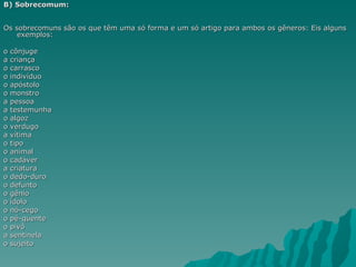 B) Sobrecomum:


Os sobrecomuns são os que têm uma só forma e um só artigo para ambos os gêneros: Eis alguns
    exemplos:

o cônjuge
a criança
o carrasco
o indivíduo
o apóstolo
o monstro
a pessoa
a testemunha
o algoz
o verdugo
a vítima
o tipo
o animal
o cadáver
a criatura
o dedo-duro
o defunto
o gênio
o ídolo
o nó-cego
o pé-quente
o pivô
a sentinela
o sujeito
 