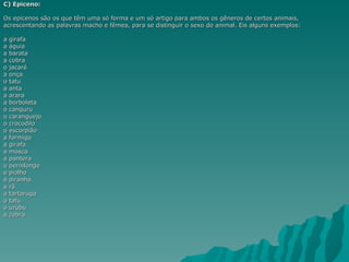 C) Epiceno:

Os epicenos são os que têm uma só forma e um só artigo para ambos os gêneros de certos animais,
acrescentando as palavras macho e fêmea, para se distinguir o sexo do animal. Eis alguns exemplos:

a girafa
a águia
a barata
a cobra
o jacaré
a onça
o tatu
a anta
a arara
a borboleta
o canguru
o caranguejo
o crocodilo
o escorpião
a formiga
a girafa
a mosca
a pantera
o pernilongo
o piolho
a piranha
a rã
a tartaruga
o tatu
o urubu
a zebra
 