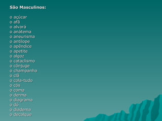 São Masculinos:

o   açúcar
o   afã
o   alvará
o   anátema
o   aneurisma
o   antílope
o   apêndice
o   apetite
o   algoz
o   cataclismo
o   cônjuge
o   champanha
o   clã
o   cola-tudo
o   cós
o   coma
o   derma
o   diagrama
o   dó
o   diadema
o   decalque
 