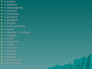    o   eclipse
   o   estigma
   o   estratagema
   o   eczema
   o   formicida
   o   guaraná
   o   gengibre
   o   herpes
   o   lança-perfume
   o   haras
   o   lotação (= ônibus)
   o   magma
   o   matiz
   o   magazine
   o   milhar
   o   nó-cego
   o   pijama
   o   plasma
   o   talismã
   o   telefonema
   o   tira-teimas
 