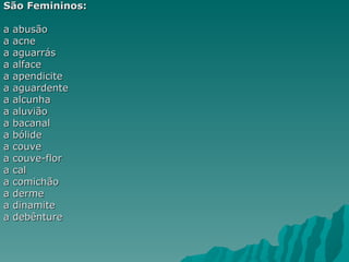 São Femininos:

a   abusão
a   acne
a   aguarrás
a   alface
a   apendicite
a   aguardente
a   alcunha
a   aluvião
a   bacanal
a   bólide
a   couve
a   couve-flor
a   cal
a   comichão
a   derme
a   dinamite
a   debênture
 