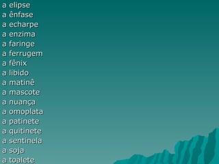 a   elipse
a   ênfase
a   echarpe
a   enzima
a   faringe
a   ferrugem
a   fênix
a   libido
a   matinê
a   mascote
a   nuança
a   omoplata
a   patinete
a   quitinete
a   sentinela
a   soja
a   toalete
 
