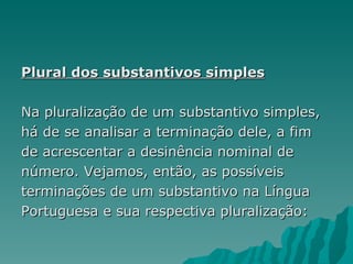 Plural dos substantivos simples

Na pluralização de um substantivo simples,
há de se analisar a terminação dele, a fim
de acrescentar a desinência nominal de
número. Vejamos, então, as possíveis
terminações de um substantivo na Língua
Portuguesa e sua respectiva pluralização:
 