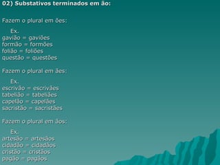 02) Substativos terminados em ão:


Fazem o plural em ões:
    Ex.
gavião = gaviões
formão = formões
folião = foliões
questão = questões

Fazem o plural em ães:
   Ex.
escrivão = escrivães
tabelião = tabeliães
capelão = capelães
sacristão = sacristães

Fazem o plural em ãos:
    Ex.
artesão = artesãos
cidadão = cidadãos
cristão = cristãos
pagão = pagãos
 