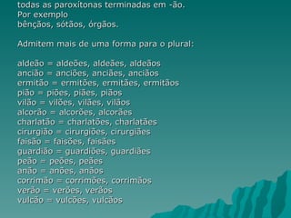 todas as paroxítonas terminadas em -ão.
Por exemplo
bênçãos, sótãos, órgãos.

Admitem mais de uma forma para o plural:

aldeão = aldeões, aldeães, aldeãos
ancião = anciões, anciães, anciãos
ermitão = ermitões, ermitães, ermitãos
pião = piões, piães, piãos
vilão = vilões, vilães, vilãos
alcorão = alcorões, alcorães
charlatão = charlatões, charlatães
cirurgião = cirurgiões, cirurgiães
faisão = faisões, faisães
guardião = guardiões, guardiães
peão = peões, peães
anão = anões, anãos
corrimão = corrimões, corrimãos
verão = verões, verãos
vulcão = vulcões, vulcãos
 