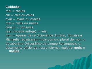 Cuidado:
mal = males
cal = cais ou cales
aval = avais ou avales
mel = méis ou meles
cônsul = cônsules
real (moeda antiga) = réis
mol = Apesar de os dicionários Aurélio, Houaiss e
Michaelis registraram mols como o plural de mol, o
Vocabulário Ortográfico da Língua Portuguesa, o
documento oficial de nosso idioma, registra móis e
  moles.
 