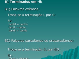 B) Terminados em -il:

B1) Palavras oxítonas:
 Troca-se a terminação L por S:
 Ex.
  cantil = cantis
  canil = canis
  barril = barris


B2) Palavras paroxítonas ou proparoxítonas:

 Troca-se a terminação IL por EIS:
 Ex.
 