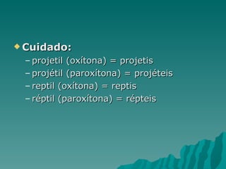  Cuidado:

 – projetil (oxítona) = projetis
 – projétil (paroxítona) = projéteis
 – reptil (oxítona) = reptis
 – réptil (paroxítona) = répteis
 