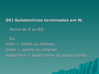 05) Substantivos terminados em N:

 Soma-se S ou ES:

  Ex.
hífen = hifens ou hífenes
pólen = polens ou pólenes
espécimen = espécimens ou especímenes
 
