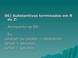 06) Substantivos terminados em R
 ou Z:

 Acrescenta-se ES:

  Ex.
carácter ou caráter = caracteres
sênior = seniores
júnior = juniores
 