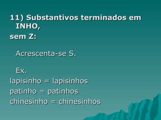 11) Substantivos terminados em
 INHO,
sem Z:

 Acrescenta-se S.

  Ex.
lapisinho = lapisinhos
patinho = patinhos
chinesinho = chinesinhos
 