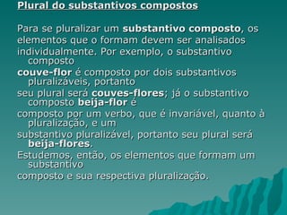 Plural do substantivos compostos

Para se pluralizar um substantivo composto, os
elementos que o formam devem ser analisados
individualmente. Por exemplo, o substantivo
  composto
couve-flor é composto por dois substantivos
  pluralizáveis, portanto
seu plural será couves-flores; já o substantivo
  composto beija-flor é
composto por um verbo, que é invariável, quanto à
  pluralização, e um
substantivo pluralizável, portanto seu plural será
  beija-flores.
Estudemos, então, os elementos que formam um
  substantivo
composto e sua respectiva pluralização.
 