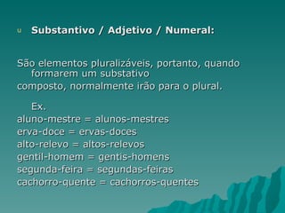 u   Substantivo / Adjetivo / Numeral:


São elementos pluralizáveis, portanto, quando
  formarem um substativo
composto, normalmente irão para o plural.

   Ex.
aluno-mestre = alunos-mestres
erva-doce = ervas-doces
alto-relevo = altos-relevos
gentil-homem = gentis-homens
segunda-feira = segundas-feiras
cachorro-quente = cachorros-quentes
 