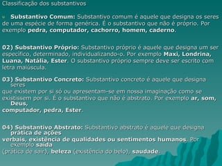 Classificação dos substantivos

u  Substantivo Comum: Substantivo comum é aquele que designa os seres
de uma espécie de forma genérica. É o substantivo que não é próprio. Por
exemplo pedra, computador, cachorro, homem, caderno.


02) Substantivo Próprio: Substantivo próprio é aquele que designa um ser
específico, determinado, individualizando-o. Por exemplo Maxi, Londrina,
Luana, Natália, Ester. O substantivo próprio sempre deve ser escrito com
letra maiúscula.

03) Substantivo Concreto: Substantivo concreto é aquele que designa
   seres
que existem por si só ou apresentam-se em nossa imaginação como se
existissem por si. É o substantivo que não é abstrato. Por exemplo ar, som,
   Deus,
computador, pedra, Ester.


04) Substantivo Abstrato: Substantivo abstrato é aquele que designa
   prática de ações
verbais, existência de qualidades ou sentimentos humanos. Por
   exemplo saída
(prática de sair), beleza (existência do belo), saudade.
 
